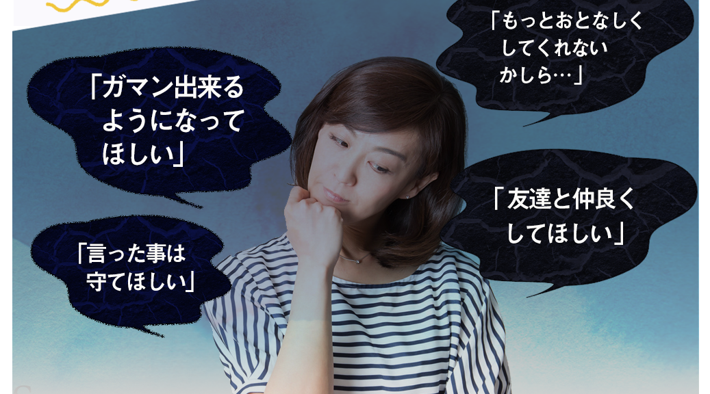 「ガマンできるようになってほしい」「もっとおとなしくしてくれないかしら…」「言った事は守ってほしい」「友達と仲良くしてほしい」