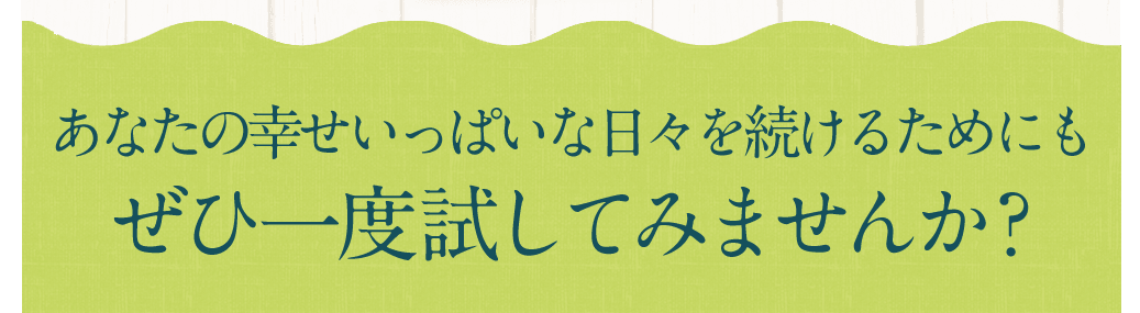 あなたの幸せいっぱいな日々を続けるためにもぜひ一度試してみませんか？