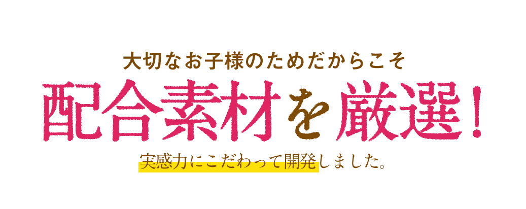 大切なお子様のためだからこそ配合素材厳選！実感力にこだわって開発しました。