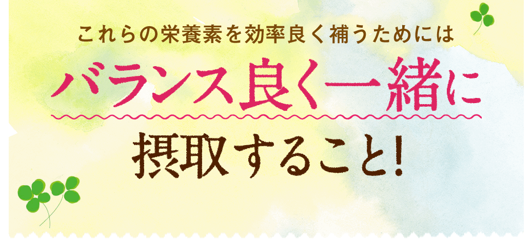 これらの栄養素を効率良く補うためにはバランス良く一緒に摂取すること!