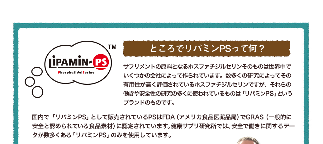 ところでリパミンPSって何？サプリメントの原料となるホスファチジルセリンそのものは世界中でいくつかの会社によって作られています。数多くの研究によってその有用性が高く評価されているホスファチジルセリンですが、それらの働きや安全性の研究の多くに使われているものは「リパミンPS」というブランドのものです。「リパミンPS」は米国FDA（食品医薬局）からGRAS（一般的に安全と認められている食品素材）の認可を取得しています。健康サプリ研究所では、安全で働きに関するデータが数多くある「リパミンPS」のみを使用しています。