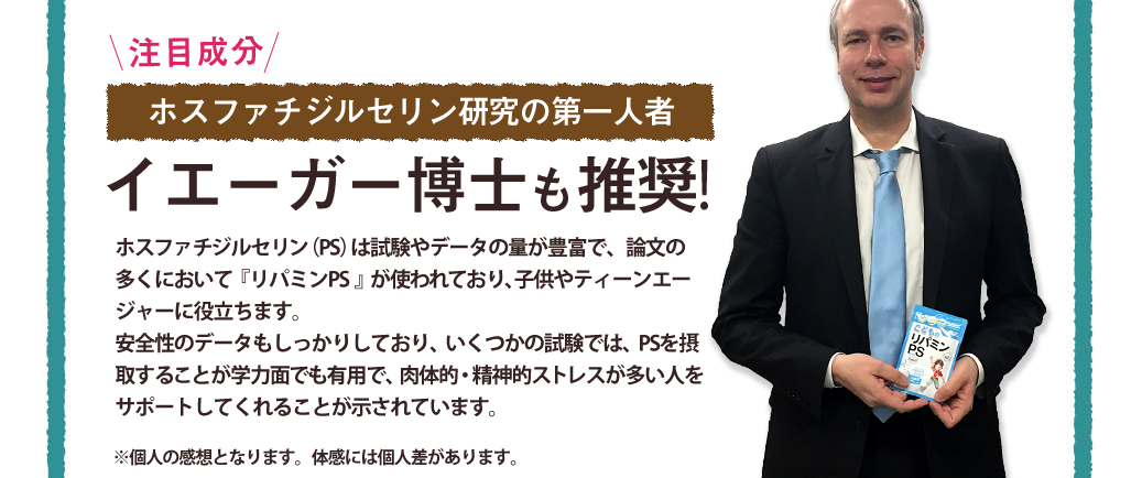 \注目成分/ホスファチジルセリン研究の第一人者イエーガー博士も推奨!/ポスファチジルセリン（PS）は試験やデータの量が豊富で、論文の多くにおいて『リパミンPS』が使われており、子供やティーンエージャーの落ち着きや集中に役立ちます。安全性のデータもしっかりしており、いくつかの試験では、PSを摂取することが学力面でも有用で、肉体的・精神的ストレスが多い人をサポートしてくれることが示されています。