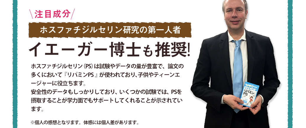 \注目成分/ホスファチジルセリン研究の第一人者イエーガー博士も推奨!/ポスファチジルセリン（PS）は試験やデータの量が豊富で、論文の多くにおいて『リパミンPS』が使われており、子供やティーンエージャーの落ち着きや集中に役立ちます。安全性のデータもしっかりしており、いくつかの試験では、PSを摂取することが学力面でも有用で、肉体的・精神的ストレスが多い人をサポートしてくれることが示されています。