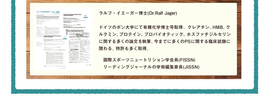 ラルフ・イエーガー博士(Dr.Ralf Jager)ドイツのボン大学にて有機化学博士号取得。クレアチン、HMB、クルクミン、プロテイン、プロバイオティック、ホスファチジルセリンに関する多くの論文を執筆。今までに多くのPSに関する臨床試験に関わる。特許も多く取得。国際スポーツニュートリション学会員(FISSN)リーディングジャーナルの学術編集委員(JISSN)