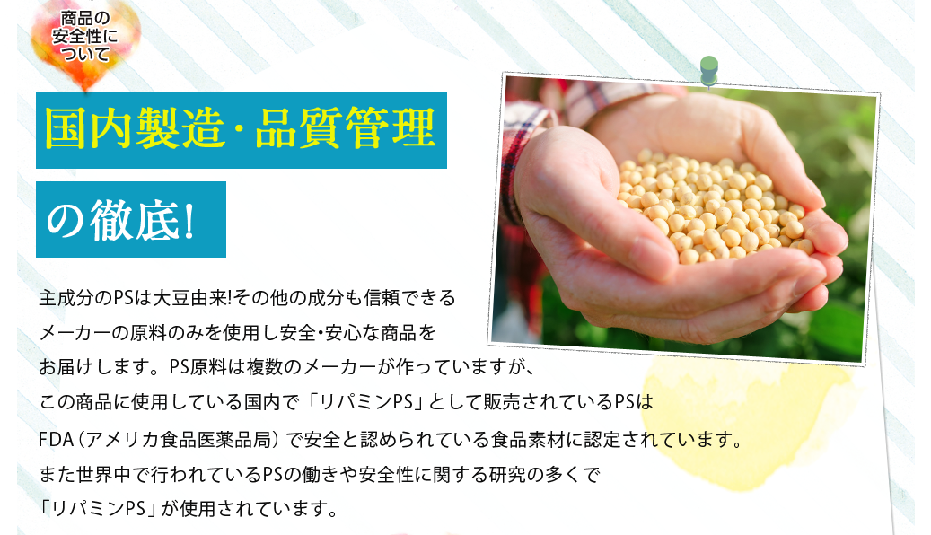 商品の安全性について国内製造・品質管理の徹底!/主成分のPSは大豆由来!その他の成分も信頼できるメーカーの原料のみを使用し安全・安心な商品をお届けします。PS原料は複数のメーカーが作っていますが、この商品に使用している「リパミンPS」はFDA(食品 医薬局)からGRAS(一般的に安全と認められている食品素材)の認可を取得しています。また世界中で行われているPSの働きや安全性に関する研究の多くで「リパミンPS」が使用されています。