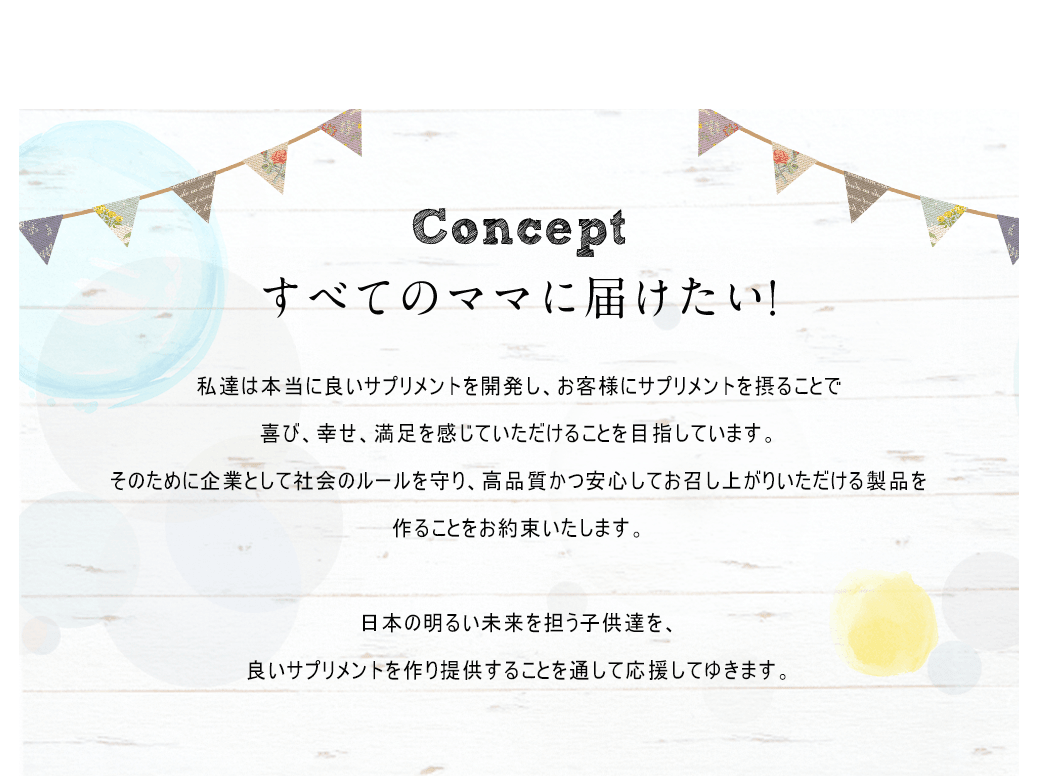 Conceptすべてのママに届けたい!私達は本当に良いサプリメントを開発し、お客様にサプリメントを摂ることで喜び、幸せ、満足を感じていただけることを目指しています。そのために企業として社会のルールを守り、高品質かつ安心してお召し上がりいただける製品を作ることをお約束いたします。日本の明るい未来を担う子供達を、良いサプリメントを作り提供することを通して応援してゆきます。