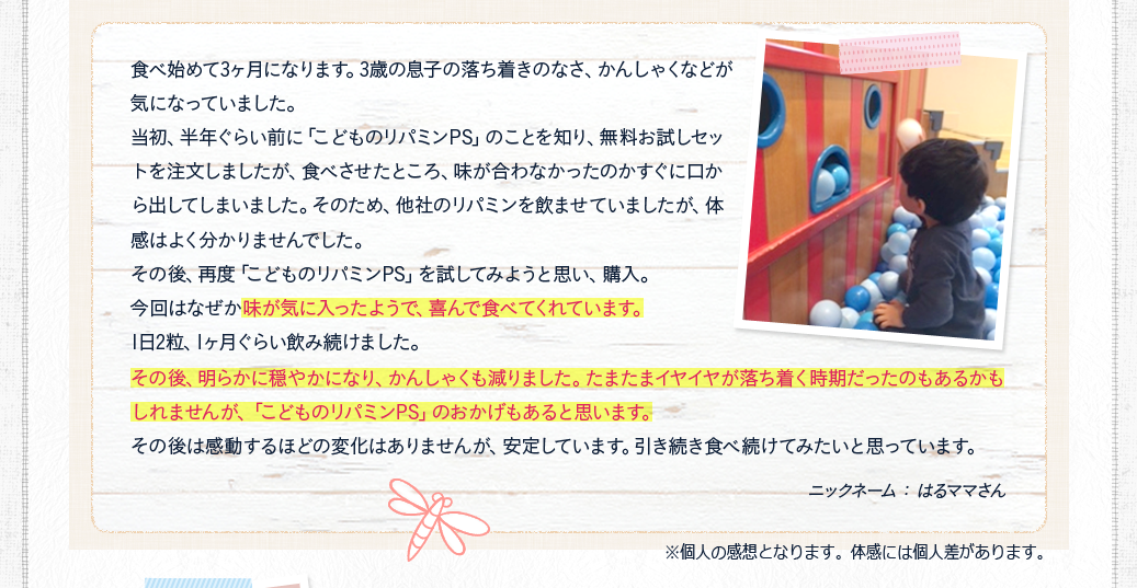 味が気に入ったようで、喜んで食べてくれています。その後、明らかに穏やかになり、かんしゃくも減りました。たまたまイヤイヤが落ち着く時期だったのもあるかもしれませんが、「こどものリパミンPS」のおかげもあると思います。