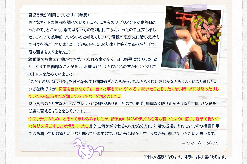 「何度も言わなくても、言った事を聞いてくれる」「聞いたことをしたくない時、以前は怒ったりしていたのに、渋々だが黙って取り組む」が増えました。今回、子供のためにと思って申し込みましたが、結果的には私の気持ちも落ち着いたように感じ、親子で穏やかな時間を過ごすことが増えました。