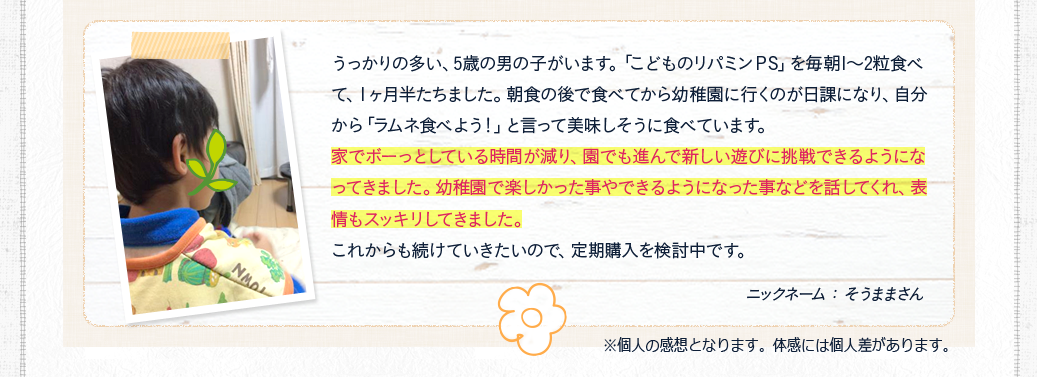 家でボーっとしている時間が減り、園でも進んで新しい遊びに挑戦できるようになってきました。幼稚園で楽しかった事やできるようになった事などを話してくれ、表情もスッキリしてきました。