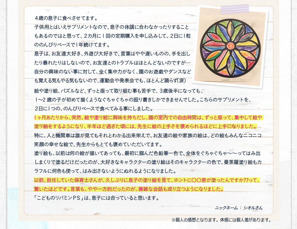 1ヶ月あたりから、突然、絵や塗り絵に興味を持ちだし、園の室内での自由時間は、ずっと座って、集中して絵や塗り絵をするようになり、半年ほど過ぎた頃には、先生に絵の上手さを褒められるほどに上手になりました。以前、担任していた保育士さんが、久しぶりに息子の塗り絵を見て、ホントに〇〇君が塗ったんですか⁇って、驚いたほどです。言葉も、やや一方的だったのが、複雑な会話も成り立つようになりました。