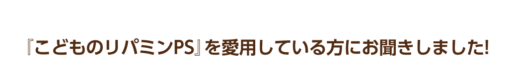 『こどものリパミンPS』を愛用している方にお聞きしました!