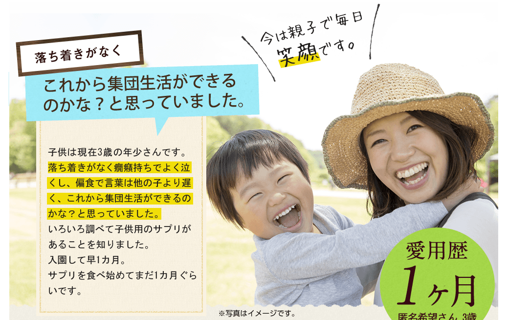 落ち着きがなくこれから集団生活にができるのかな？と思っていました。子供は現在3歳の年少さんです。落ち着きがなく癇癪持ちでよく泣くし、偏食で言葉は他の子より遅く、これから集団生活ができるのかな？と思っていました。いろいろ調べて子供用のサプリがあることを知りました。入園して早1カ月。サプリを食べ始めてまだ1カ月ぐらいです。今では親子で毎日笑顔です。/愛用歴1ヶ月匿名希望さん 3歳