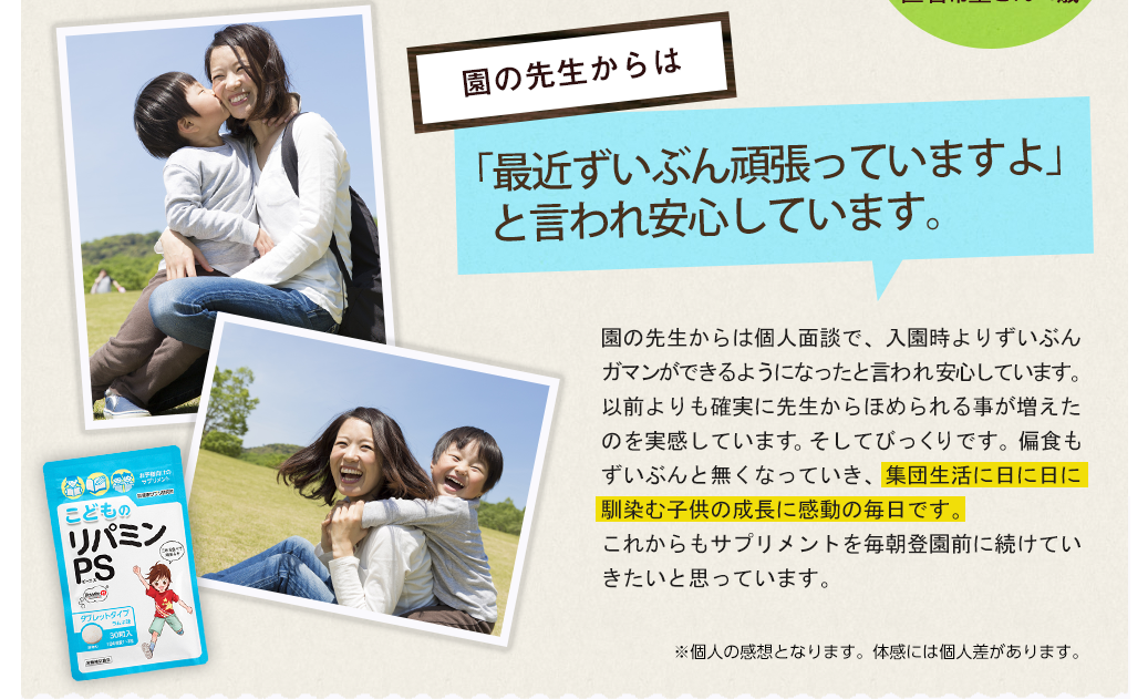 園の先生からは「ずいぶん頑張っていますよ」と言われ安心しています。園の先生からは個人面談で、入園時よりずいぶんガマンが出来るようになったと言われ安心しています。以前よりも確実に先生からほめられる事が増えたのを実感しています。そしてびっくりです。偏食もずいぶんと無くなっていき、集団生活に日に日に馴染む子供の成長に感動の毎日です。これからもサプリメントを毎朝登園前に続けていきたいと思っています。※体験談は個人の感想となります｡体感には個人差があります。