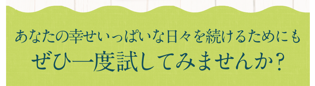 あなたの幸せいっぱいな日々を続けるためにもぜひ一度試してみませんか？