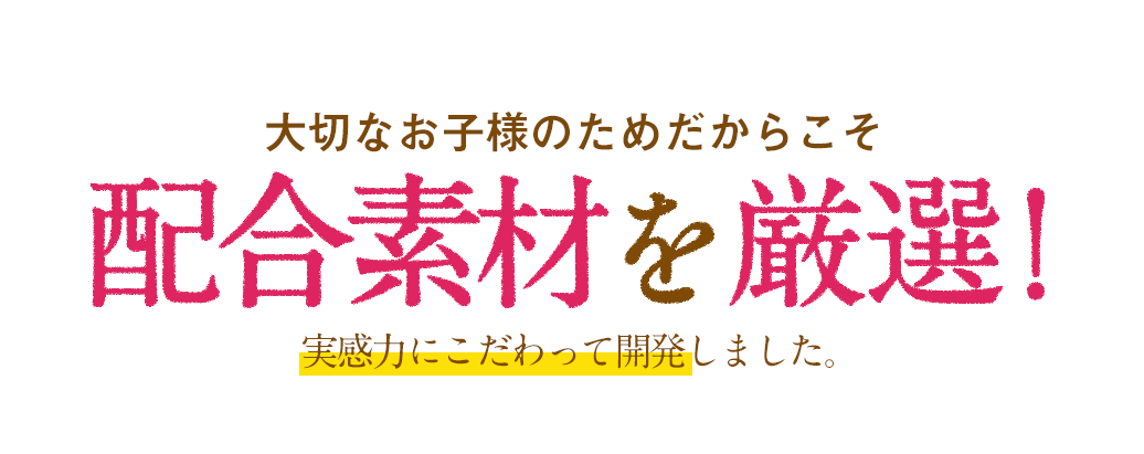 大切なお子様のためだからこそ配合素材厳選！実感力にこだわって開発しました。