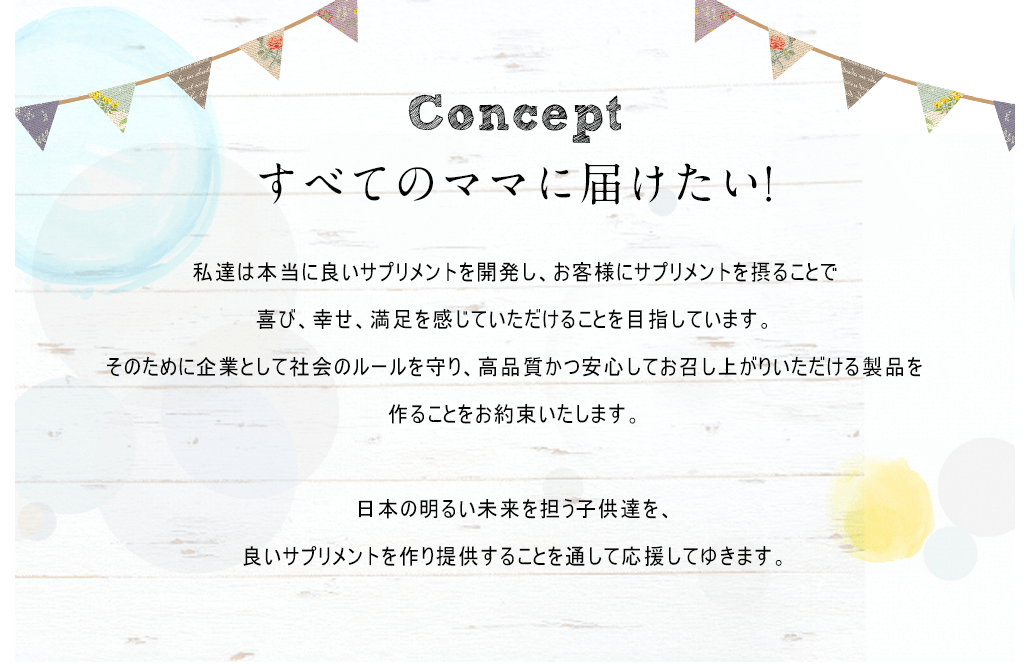 Conceptすべてのママに届けたい!私達は本当に良いサプリメントを開発し、お客様にサプリメントを摂ることで喜び、幸せ、満足を感じていただけることを目指しています。そのために企業として社会のルールを守り、高品質かつ安心してお召し上がりいただける製品を作ることをお約束いたします。日本の明るい未来を担う子供達を、良いサプリメントを作り提供することを通して応援してゆきます。