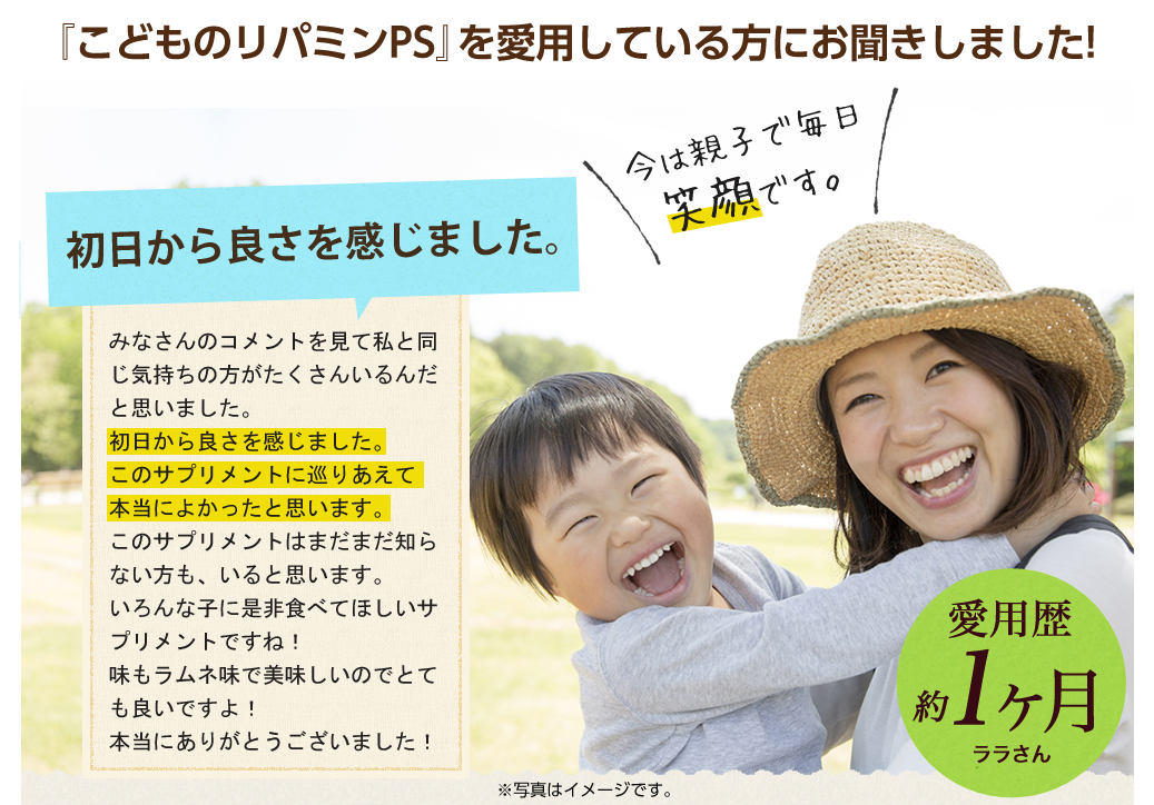 『こどものリパミンPS』を愛用している方にお聞きしました!じっとできなくてこれから集団生活ができるのかな？と思っていました。子供は現在3歳の年少さんです。じっとするのが苦手でよく泣くし、偏食で言葉は他の子より遅く、これから集団生活ができるのかな？と思っていました。いろいろ調べて子供用のサプリがあることを知りました。入園して早1カ月。サプリを食べ始めてまだ1カ月ぐらいです。今では親子で毎日笑顔です。/愛用歴1ヶ月匿名希望さん 3歳