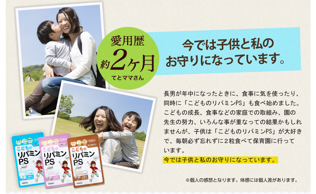 園の先生からは「ずいぶんとお行儀がいい」と言われ安心しています。園の先生からは個人面談で、入園時よりずいぶんお行儀がいいと言われ安心しています。以前よりも確実に先生からほめられる事が増えたのを実感しています。そしてびっくりです。偏食もずいぶんと無くなっていき、集団生活に日に日に馴染む子供の成長に感動の毎日です。これからもサプリメントを毎朝登園前に続けていきたいと思っています。※個人の感想となります｡体感には個人差があります。